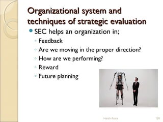 Organizational system andOrganizational system and
techniques of strategic evaluationtechniques of strategic evaluation
SEC helps an organization in;
◦ Feedback
◦ Are we moving in the proper direction?
◦ How are we performing?
◦ Reward
◦ Future planning
Harsh Arora 128
 