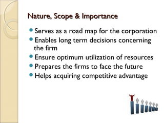 Nature, Scope & ImportanceNature, Scope & Importance
Serves as a road map for the corporation
Enables long term decisions concerning
the firm
Ensure optimum utilization of resources
Prepares the firms to face the future
Helps acquiring competitive advantage
 