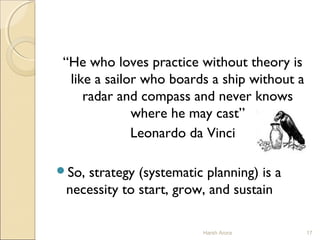 “He who loves practice without theory is
like a sailor who boards a ship without a
radar and compass and never knows
where he may cast”
Leonardo da Vinci
So, strategy (systematic planning) is a
necessity to start, grow, and sustain
17Harsh Arora
 