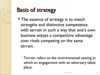 Basis of strategyBasis of strategy
The essence of strategy is to match
strengths and distinctive competence
with terrain in such a way that one’s own
business enjoys a competitive advantage
over rivals competing on the same
terrain.
◦ Terrain refers to the environmental setting in
which an engagement with an adversary takes
place.
18Harsh Arora
 