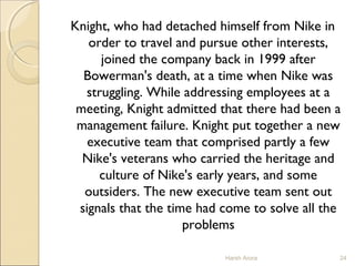 Knight, who had detached himself from Nike in
order to travel and pursue other interests,
joined the company back in 1999 after
Bowerman's death, at a time when Nike was
struggling. While addressing employees at a
meeting, Knight admitted that there had been a
management failure. Knight put together a new
executive team that comprised partly a few
Nike's veterans who carried the heritage and
culture of Nike's early years, and some
outsiders. The new executive team sent out
signals that the time had come to solve all the
problems
Harsh Arora 24
 