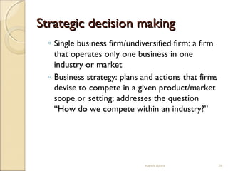 Strategic decision makingStrategic decision making
◦ Single business firm/undiversified firm: a firm
that operates only one business in one
industry or market
◦ Business strategy: plans and actions that firms
devise to compete in a given product/market
scope or setting; addresses the question
“How do we compete within an industry?”
28Harsh Arora
 