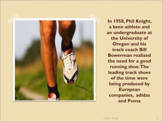 In 1958, Phil Knight,
a keen athlete and
an undergraduate at
the University of
Oregon and his
track coach Bill
Bowerman realized
the need for a good
running shoe.The
leading track shoes
of the time were
being produced by
European
companies, adidas
and Puma
Harsh Arora 3
 