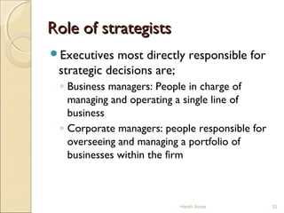 Role of strategistsRole of strategists
Executives most directly responsible for
strategic decisions are;
◦ Business managers: People in charge of
managing and operating a single line of
business
◦ Corporate managers: people responsible for
overseeing and managing a portfolio of
businesses within the firm
32Harsh Arora
 