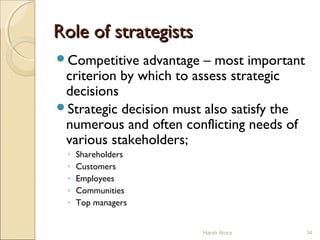 Role of strategistsRole of strategists
Competitive advantage – most important
criterion by which to assess strategic
decisions
Strategic decision must also satisfy the
numerous and often conflicting needs of
various stakeholders;
◦ Shareholders
◦ Customers
◦ Employees
◦ Communities
◦ Top managers
34Harsh Arora
 