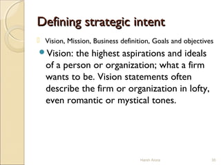 Defining strategic intentDefining strategic intent
 Vision, Mission, Business definition, Goals and objectives
Vision: the highest aspirations and ideals
of a person or organization; what a firm
wants to be. Vision statements often
describe the firm or organization in lofty,
even romantic or mystical tones.
35Harsh Arora
 