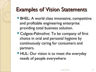 Examples of Vision StatementsExamples of Vision Statements
BHEL: A world class innovative, competitive
and profitable engineering enterprise
providing total business solution.
Colgate-Palmolive: To be company of first
choice in oral and personal hygiene by
continuously caring for consumers and
partners.
HUL: Our vision is to meet the everyday
needs of people everywhere
Harsh Arora 37
 
