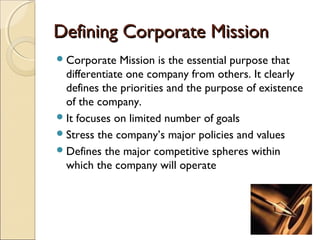 Defining Corporate MissionDefining Corporate Mission
Corporate Mission is the essential purpose that
differentiate one company from others. It clearly
defines the priorities and the purpose of existence
of the company.
It focuses on limited number of goals
Stress the company’s major policies and values
Defines the major competitive spheres within
which the company will operate
 