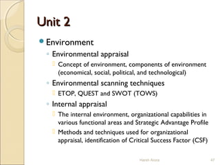 Unit 2Unit 2
Environment
◦ Environmental appraisal
 Concept of environment, components of environment
(economical, social, political, and technological)
◦ Environmental scanning techniques
 ETOP, QUEST and SWOT (TOWS)
◦ Internal appraisal
 The internal environment, organizational capabilities in
various functional areas and Strategic Advantage Profile
 Methods and techniques used for organizational
appraisal, identification of Critical Success Factor (CSF)
47Harsh Arora
 