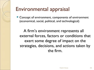 Environmental appraisal
 Concept of environment, components of environment
(economical, social, political, and technological)
A firm’s environment represents all
external forces, factors or conditions that
exert some degree of impact on the
strategies, decisions, and actions taken by
the firm.
Harsh Arora 48
 