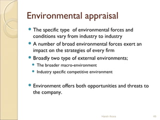 Environmental appraisal
 The specific type of environmental forces and
conditions vary from industry to industry
 A number of broad environmental forces exert an
impact on the strategies of every firm
 Broadly two type of external environments;
 The broader macro-environment
 Industry specific competitive environment
 Environment offers both opportunities and threats to
the company.
Harsh Arora 49
 