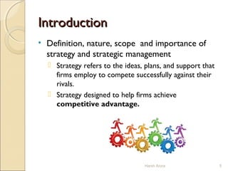 IntroductionIntroduction
• Definition, nature, scope and importance of
strategy and strategic management
 Strategy refers to the ideas, plans, and support that
firms employ to compete successfully against their
rivals.
 Strategy designed to help firms achieve
competitive advantage.
5Harsh Arora
 