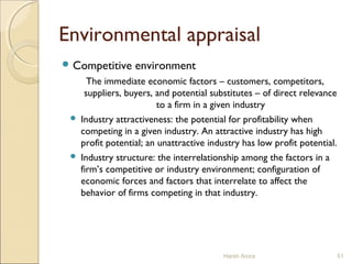 Environmental appraisal
 Competitive environment
The immediate economic factors – customers, competitors,
suppliers, buyers, and potential substitutes – of direct relevance
to a firm in a given industry
 Industry attractiveness: the potential for profitability when
competing in a given industry. An attractive industry has high
profit potential; an unattractive industry has low profit potential.
 Industry structure: the interrelationship among the factors in a
firm’s competitive or industry environment; configuration of
economic forces and factors that interrelate to affect the
behavior of firms competing in that industry.
Harsh Arora 51
 