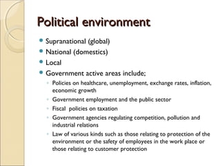 Political environmentPolitical environment
 Supranational (global)
 National (domestics)
 Local
 Government active areas include;
◦ Policies on healthcare, unemployment, exchange rates, inflation,
economic growth
◦ Government employment and the public sector
◦ Fiscal policies on taxation
◦ Government agencies regulating competition, pollution and
industrial relations
◦ Law of various kinds such as those relating to protection of the
environment or the safety of employees in the work place or
those relating to customer protection
 