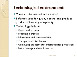Technological environmentTechnological environment
These can be internal and external
Software used for quality control and produce
products of varying complexity
Technology includes;
◦ Goods and services
◦ Production process
◦ Information and communication
◦ Transport and distribution
◦ Computing and associated implication for production
◦ Biotechnology and new industries
Harsh Arora 60
 