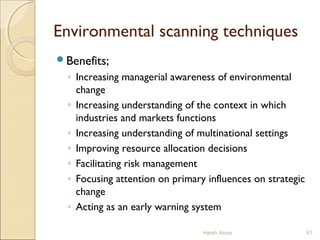 Environmental scanning techniques
Benefits;
◦ Increasing managerial awareness of environmental
change
◦ Increasing understanding of the context in which
industries and markets functions
◦ Increasing understanding of multinational settings
◦ Improving resource allocation decisions
◦ Facilitating risk management
◦ Focusing attention on primary influences on strategic
change
◦ Acting as an early warning system
Harsh Arora 61
 