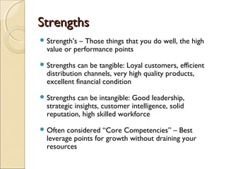 StrengthsStrengths
 Strength’s – Those things that you do well, the high
value or performance points
 Strengths can be tangible: Loyal customers, efficient
distribution channels, very high quality products,
excellent financial condition
 Strengths can be intangible: Good leadership,
strategic insights, customer intelligence, solid
reputation, high skilled workforce
 Often considered “Core Competencies” – Best
leverage points for growth without draining your
resources
 