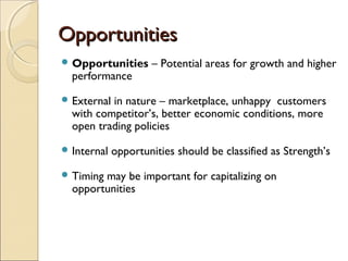 OpportunitiesOpportunities
 Opportunities – Potential areas for growth and higher
performance
 External in nature – marketplace, unhappy customers
with competitor’s, better economic conditions, more
open trading policies
 Internal opportunities should be classified as Strength’s
 Timing may be important for capitalizing on
opportunities
 