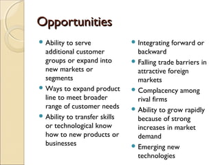 OpportunitiesOpportunities
 Ability to serve
additional customer
groups or expand into
new markets or
segments
 Ways to expand product
line to meet broader
range of customer needs
 Ability to transfer skills
or technological know
how to new products or
businesses
 Integrating forward or
backward
 Falling trade barriers in
attractive foreign
markets
 Complacency among
rival firms
 Ability to grow rapidly
because of strong
increases in market
demand
 Emerging new
technologies
 