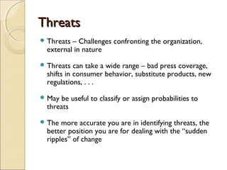 ThreatsThreats
 Threats – Challenges confronting the organization,
external in nature
 Threats can take a wide range – bad press coverage,
shifts in consumer behavior, substitute products, new
regulations, . . .
 May be useful to classify or assign probabilities to
threats
 The more accurate you are in identifying threats, the
better position you are for dealing with the “sudden
ripples” of change
 