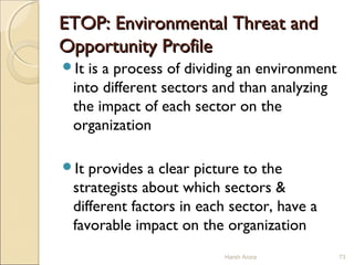 ETOP: Environmental Threat andETOP: Environmental Threat and
Opportunity ProfileOpportunity Profile
It is a process of dividing an environment
into different sectors and than analyzing
the impact of each sector on the
organization
It provides a clear picture to the
strategists about which sectors &
different factors in each sector, have a
favorable impact on the organization
Harsh Arora 73
 
