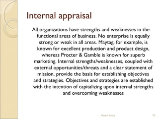 Internal appraisal
All organizations have strengths and weaknesses in the
functional areas of business. No enterprise is equally
strong or weak in all areas. Maytag, for example, is
known for excellent production and product design,
whereas Procter & Gamble is known for superb
marketing. Internal strengths/weaknesses, coupled with
external opportunities/threats and a clear statement of
mission, provide the basis for establishing objectives
and strategies. Objectives and strategies are established
with the intention of capitalizing upon internal strengths
and overcoming weaknesses
Harsh Arora 79
 