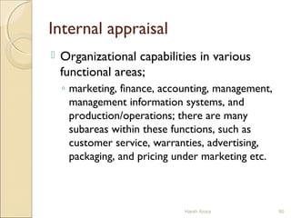 Internal appraisal
 Organizational capabilities in various
functional areas;
◦ marketing, finance, accounting, management,
management information systems, and
production/operations; there are many
subareas within these functions, such as
customer service, warranties, advertising,
packaging, and pricing under marketing etc.
Harsh Arora 80
 