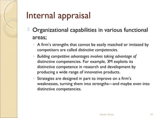 Internal appraisal
 Organizational capabilities in various functional
areas;
◦ A firm’s strengths that cannot be easily matched or imitated by
competitors are called distinctive competencies.
◦ Building competitive advantages involves taking advantage of
distinctive competencies. For example, 3M exploits its
distinctive competence in research and development by
producing a wide range of innovative products.
◦ Strategies are designed in part to improve on a firm’s
weaknesses, turning them into strengths—and maybe even into
distinctive competencies.
Harsh Arora 81
 