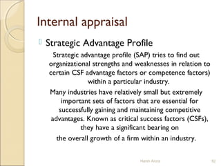 Internal appraisal
 Strategic Advantage Profile
Strategic advantage profile (SAP) tries to find out
organizational strengths and weaknesses in relation to
certain CSF advantage factors or competence factors)
within a particular industry.
Many industries have relatively small but extremely
important sets of factors that are essential for
successfully gaining and maintaining competitive
advantages. Known as critical success factors (CSFs),
they have a significant bearing on
the overall growth of a firm within an industry.
Harsh Arora 82
 