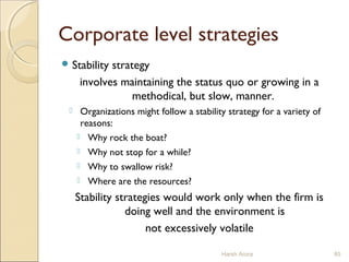 Corporate level strategies
 Stability strategy
involves maintaining the status quo or growing in a
methodical, but slow, manner.
 Organizations might follow a stability strategy for a variety of
reasons:
 Why rock the boat?
 Why not stop for a while?
 Why to swallow risk?
 Where are the resources?
Stability strategies would work only when the firm is
doing well and the environment is
not excessively volatile
Harsh Arora 85
 
