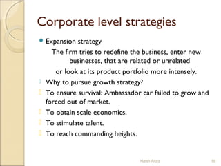 Corporate level strategies
 Expansion strategy
The firm tries to redefine the business, enter new
businesses, that are related or unrelated
or look at its product portfolio more intensely.
 Why to pursue growth strategy?
 To ensure survival: Ambassador car failed to grow and
forced out of market.
 To obtain scale economics.
 To stimulate talent.
 To reach commanding heights.
Harsh Arora 86
 