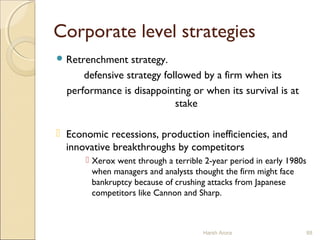 Corporate level strategies
 Retrenchment strategy.
defensive strategy followed by a firm when its
performance is disappointing or when its survival is at
stake
 Economic recessions, production inefficiencies, and
innovative breakthroughs by competitors
 Xerox went through a terrible 2-year period in early 1980s
when managers and analysts thought the firm might face
bankruptcy because of crushing attacks from Japanese
competitors like Cannon and Sharp.
Harsh Arora 88
 