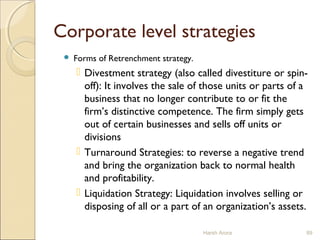 Corporate level strategies
 Forms of Retrenchment strategy.
 Divestment strategy (also called divestiture or spin-
off): It involves the sale of those units or parts of a
business that no longer contribute to or fit the
firm’s distinctive competence. The firm simply gets
out of certain businesses and sells off units or
divisions
 Turnaround Strategies: to reverse a negative trend
and bring the organization back to normal health
and profitability.
 Liquidation Strategy: Liquidation involves selling or
disposing of all or a part of an organization’s assets.
Harsh Arora 89
 