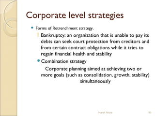 Corporate level strategies
 Forms of Retrenchment strategy.
 Bankruptcy: an organization that is unable to pay its
debts can seek court protection from creditors and
from certain contract obligations while it tries to
regain financial health and stability
Combination strategy
Corporate planning aimed at achieving two or
more goals (such as consolidation, growth, stability)
simultaneously
Harsh Arora 90
 
