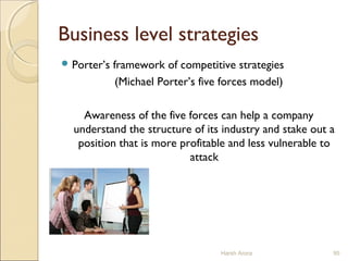 Business level strategies
 Porter’s framework of competitive strategies
(Michael Porter’s five forces model)
Awareness of the five forces can help a company
understand the structure of its industry and stake out a
position that is more profitable and less vulnerable to
attack
Harsh Arora 95
 
