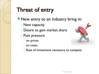 Threat of entryThreat of entry
New entry to an industry bring in:
◦ New capacity
◦ Desire to gain market share
◦ Puts pressure
 on prices
 on costs
 Rate of investment necessary to compete
Harsh Arora
 