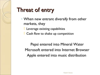 Threat of entryThreat of entry
◦ When new entrant diversify from other
markets, they
 Leverage existing capabilities
 Cash flow to shake up competition
Pepsi entered into Mineral Water
Microsoft entered into Internet Browser
Apple entered into music distribution
Harsh Arora
 