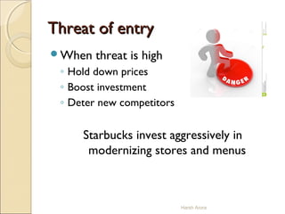 Threat of entryThreat of entry
When threat is high
◦ Hold down prices
◦ Boost investment
◦ Deter new competitors
Starbucks invest aggressively in
modernizing stores and menus
Harsh Arora
 
