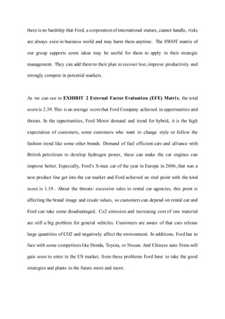 there is no hardship that Ford, a corporationof international stature, cannot handle, risks
are always exist in business world and may harm them anytime. The SWOT matrix of
our group supports some ideas may be useful for them to apply in their strategic
management. They can add them to their plan to recover lost, improve productivity and
strongly compete in potential markets.
As we can see in EXHIBIT 2 External Factor Evaluation (EFE) Matrix, the total
scoreis 2.39. This is an average scorethat Ford Company achieved in opportunities and
threats. In the opportunities, Ford Motor demand and trend for hybrid, it is the high
expectation of customers, some customers who want to change style or follow the
fashion trend like some other brands. Demand of fuel efficient cars and alliance with
British petroleum to develop hydrogen power, these can make the car engines can
improve better. Especially, Ford’s S-max car of the year in Europe in 2006, that was a
new product line get into the car market and Ford achieved an vital point with the total
score is 1.19 . About the threats: excessive sales to rental car agencies, this point is
affecting the brand image and resale values, so customers can depend on rental car and
Ford can take some disadvantaged. Co2 emission and increasing cost of raw material
are still a big problem for general vehicles. Customers are aware of that cars release
large quantities of CO2 and negatively affect the environment. In additions, Ford has to
face with some competitorslike Honda, Toyota, or Nissan. And Chinese auto firms will
gain soon to enter in the US market, from these problems Ford have to take the good
strategies and plants in the future more and more.
 