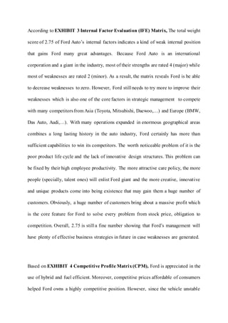 According to EXHIBIT 3 Internal Factor Evaluation (IFE) Matrix, The total weight
score of 2.75 of Ford Auto’s internal factors indicates a kind of weak internal position
that gains Ford many great advantages. Because Ford Auto is an international
corporation and a giant in the industry, most of their strengths are rated 4 (major) while
most of weaknesses are rated 2 (minor). As a result, the matrix reveals Ford is be able
to decrease weaknesses to zero. However, Ford still needs to try more to improve their
weaknesses which is also one of the core factors in strategic management to compete
with many competitorsfrom Asia (Toyota, Mitsubishi, Daewoo,…) and Europe (BMW,
Das Auto, Audi,…). With many operations expanded in enormous geographical areas
combines a long lasting history in the auto industry, Ford certainly has more than
sufficient capabilities to win its competitors. The worth noticeable problem of it is the
poor product life cycle and the lack of innovative design structures. This problem can
be fixed by their high employee productivity. The more attractive care policy, the more
people (specially, talent ones) will enlist Ford giant and the more creative, innovative
and unique products come into being existence that may gain them a huge number of
customers. Obviously, a huge number of customers bring about a massive profit which
is the core feature for Ford to solve every problem from stock price, obligation to
competition. Overall, 2.75 is still a fine number showing that Ford’s management will
have plenty of effective business strategies in future in case weaknesses are generated.
Based on EXHIBIT 4 Competitive Profile Matrix(CPM), Ford is appreciated in the
use of hybrid and fuel efficient. Moreover, competitive prices affordable of consumers
helped Ford owns a highly competitive position. However, since the vehicle unstable
 