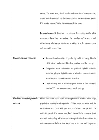 worse. To avoid that, Ford needs serious efforts in research to
create a well-balanced car in stable quality and reasonable price.
If it works, much Ford’s cheap cars will be sold.
Retrenchment: If there is a recessionor depression, or the sales
decreases, Ford has to reduce the number of workers and
showrooms, shut down plants not working in order to save costs
and to avoid heavy loss.
Become a green company  Research and develop in producing vehicles using blends
of biodiesel and ethanol fuel or gasohol or solar energy
 Corporate with scientists to produce hybrid electric
vehicles, plug-in hybrid electric vehicles, battery electric
vehicles, and compressed-air vehicles,
 Replace any part in assembly plant which is old, emit too
much CO2, and consumes too much energy
Continue to exploit potential
markets
China, India and Arab Audi are the potential markets with large
population, emerging rich people. If Ford does business well in
these countries, Ford will gain much revenues and profits. To
make the prediction comes true; Ford should build plants or joint
venture/ partnership with domestic companies in those nations to
make consumers believe that they have a serious and long-term
 