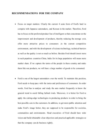 RECOMMENDATIONS FOR THE COMPANY
 Focus on target markets: Clearly the current 4 seats form of Ford's hard to
compete with Japanese automakers, and Korean in the market. Therefore, Ford
has to focus on the preferredproduct line of intelligent so that concentrate on the
improvement and development of products, thereby reducing the average cost,
offer more attractive prices to consumers .in the current competitive
environment, and with the development of science technology, technical barriers
as well as the quality is not so much as before. Besides Ford should invest more
in such populous countries China, India for its large population will mean more
market share. If we capture the tastes of the people in these country and make
them like our products, we will have a large number of goods to be consumed.
 Ford is one of the largest automakers over the world. To maintain this position,
Ford needs to keep pace with the tastes and preferences of consumers. In order
words, Ford has to analyze and study the auto market frequently to know the
general trend to avoid falling behind rivals. Moreover, it is better for Ford to
apply the cutting-edge technologies in producing products in order to bring the
best possible cars to the customers. In addition, to get more public attention and
make Ford’s image better, they are supposed to be responsible for societies,
communities and environments. Head executives of Ford should have wide
vision and build obtainable clear objectives and practical applicable strategies so
that the company can do business rightly.
 
