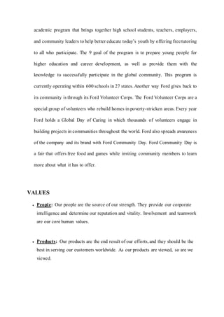 academic program that brings together high school students, teachers, employers,
and community leaders to help better educate today’s youth by offering freetutoring
to all who participate. The 9 goal of the program is to prepare young people for
higher education and career development, as well as provide them with the
knowledge to successfully participate in the global community. This program is
currently operating within 600 schools in 27 states. Another way Ford gives back to
its community is through its Ford Volunteer Corps. The Ford Volunteer Corps are a
special group of volunteers who rebuild homes in poverty-stricken areas. Every year
Ford holds a Global Day of Caring in which thousands of volunteers engage in
building projects in communities throughout the world. Ford also spreads awareness
of the company and its brand with Ford Community Day. Ford Community Day is
a fair that offers free food and games while inviting community members to learn
more about what it has to offer.
VALUES
 People: Our people are the source of our strength. They provide our corporate
intelligence and determine our reputation and vitality. Involvement and teamwork
are our core human values.
 Products: Our products are the end result of our efforts, and they should be the
best in serving our customers worldwide. As our products are viewed, so are we
viewed.
 