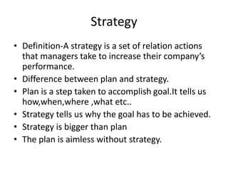 Strategy
• Definition-A strategy is a set of relation actions
that managers take to increase their company’s
performance.
• Difference between plan and strategy.
• Plan is a step taken to accomplish goal.It tells us
how,when,where ,what etc..
• Strategy tells us why the goal has to be achieved.
• Strategy is bigger than plan
• The plan is aimless without strategy.
 