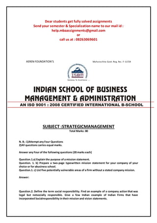 Dear students get fully solved assignments
Send your semester & Specialization name to our mail id :
help.mbaassignments@gmail.com
or
call us at : 08263069601
AEREN FOUNDATION’S Maharashtra Govt. Reg. No.: F-11724
SUBJECT :STRATEGICMANAGEMENT
Total Marks: 80
N. B.: 1)Attempt any Four Questions
2)All questions carries equal marks.
Answer any Four of the following questions (20 marks each)
Question.1.a) Explain the purpose of a mission statement.
Question. 1. b) Prepare a two-page typewritten mission statement for your company of your
choice or for abusiness school.
Question.1. c) List five potentially vulnerable areas of a firm without a stated company mission.
Answer:
Question.2. Define the term social responsibility. Find an example of a company action that was
legal but notsocially responsible. Give a few Indian example of Indian Firms that have
incorporated Socialresponsibility in their mission and vision statements.
AN ISO 9001 : 2008 CERTIFIED INTERNATIONAL B-SCHOOL
 