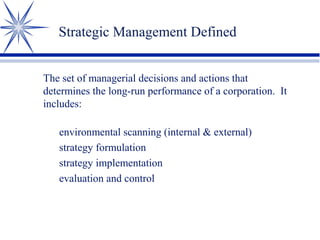 Strategic Management Defined
The set of managerial decisions and actions that
determines the long-run performance of a corporation. It
includes:
environmental scanning (internal & external)
strategy formulation
strategy implementation
evaluation and control
 