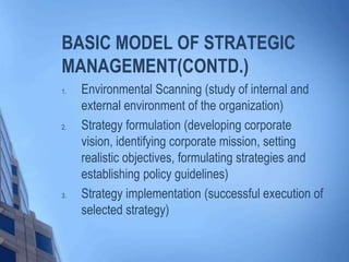 BASIC MODEL OF STRATEGIC
MANAGEMENT(CONTD.)
1. Environmental Scanning (study of internal and
external environment of the organization)
2. Strategy formulation (developing corporate
vision, identifying corporate mission, setting
realistic objectives, formulating strategies and
establishing policy guidelines)
3. Strategy implementation (successful execution of
selected strategy)
 