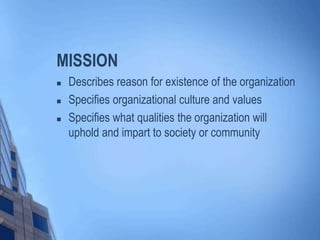 MISSION
 Describes reason for existence of the organization
 Specifies organizational culture and values
 Specifies what qualities the organization will
uphold and impart to society or community
 