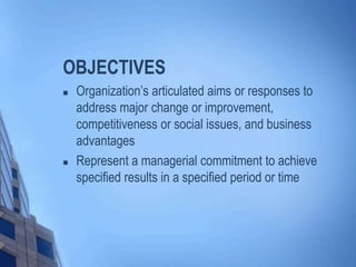 OBJECTIVES
 Organization’s articulated aims or responses to
address major change or improvement,
competitiveness or social issues, and business
advantages
 Represent a managerial commitment to achieve
specified results in a specified period or time
 
