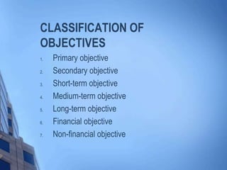 CLASSIFICATION OF
OBJECTIVES
1. Primary objective
2. Secondary objective
3. Short-term objective
4. Medium-term objective
5. Long-term objective
6. Financial objective
7. Non-financial objective
 